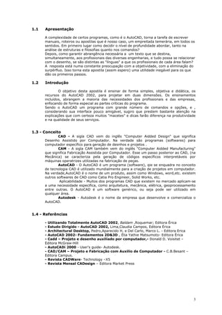 3
1.1 Apresentação
A complexidade de certos programas, como é o AutoCAD, torna a tarefa de escrever
manuais, roteiros ou apostilas que é nosso caso, um empreitada temerária, em todos os
sentidos. Em primeiro lugar como decidir o nível de profundidade abordar, tanto na
análise de estruturas e filosofias quanto nos comandos?
Depois, como garantir abrangência necessária a um texto que se destina,
simultaneamente, aos profissionais das diversas engenharias, e tudo possa se relacionar
com o desenho, se são distintas as "línguas" a que os profissionais de cada área falam?
A resposta está numa constante preocupação com a objetividade, com a eliminação do
surpérfluo. Isso torna esta apostila (assim espero) uma utilidade inegável para os que
dão os primeiros passos.
1.2 Introdução
O objetivo desta apostila é ensinar de forma simples, objetiva e didática, os
recursos do AutoCAD 2002, para projetar em duas dimensões. Os ensinamentos
incluídos, abrangem a maioria das necessidades dos profissionais e das empresas,
enfocando de forma especial as partes críticas do programa.
Sendo o AutoCAD um programa com grande número de comandos e opções, e ,
considerando sua interface pouco amigável, sugiro que prestem bastante atenção na
explicações que com certeza muitos "macetes" e dicas farão diferença na produtividade
e na qualidade de seus serviços.
1.3 - Conceito
CAD - A sigla CAD vem do inglês "Computer Aidded Design" que significa
Desenho Assistido por Computador. Na verdade são programas (softwares) para
computador específico para geração de desnhos e projetos .
CAM - A sigla CAM também vem do inglês "Computer Aidded Manufacturing"
que significa Fabricação Assistida por Computador. Esse um passo posterior ao CAD, (na
Mecânica) se caracteriza pela geração de códigos específicos interpretáveis por
máquinas operatrizes utilizadas na fabricação de peças.
AutoCAD - O AutoCAD é um programa (software), qie se enquadra no conceito
de tecnologia CAD é utilizado mundialmente para a criação de projetos em computador.
Na verdade,AutoCAD é o nome de um produto, assim como Windows, word,etc. existem
outros softwares de CAD como Catia Pro Engineer, Solid Works, etc.
Aplicabilidade - Muitos dos programas CAD que existem no mercado aplicam-se
a uma necessidade especifica, como arquitetura, mecânica, elétrica, geoprocessamento
entre outras. O AutoCAD é um software genérico, ou seja pode ser utilizado em
qualquer área.
Autodesk - Autodesk é o nome da empresa que desenvolve e comercializa o
AutoCAD.
1.4 - Referências
- Utilizando Totalmente AutoCAD 2002, Baldam ,Roquemar; Editora Érica
- Estudo Dirigido - AutoCAD 2002, Lima,Claudia Campos, Editora Érica
- Architectural Desktop, Pedro,Aparecido H. e Del Carlo, Marco L. - Editora Erica
- AutoCAD 2002- Fundamentos 2D&3D , Élia Yathie Matsumoto- Editora Érica
- Cadd – Projeto e desenho auxiliado por computador,- Donald D. Voisitet –
Editora McGraw-Hill
- AutoCADi 2000 - User's guide- Autodesk.
- CAD/CAM – Projeto e Fabricação com Auxilio de Computador - C.B.Besant –
Editora Campus.
- Revista CADWare- Technology –X5
- Revista Mensal CADesign – Editora Market Press
 