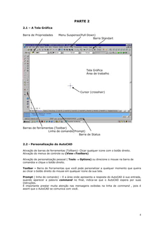 4
PARTE 2
2.1 – A Tela Gráfica
Barra de Propriedades Menu Suspenso(Pull Down)
Barra Standart
Barras de ferramentas (Toolbar)
Linha de comando(Prompt)
Barra de Status
2.2 - Personalização do AutoCAD
Ativação de barras de ferramentas (Tollbars)- Clicar qualquer icone com o botão direito.
Ativação do menus de controle ou (ViewToolbars)
Ativação de personalização pessoal ( Tools  Options) ou direcione o mouse na barra de
comandos e clique o botão direito.
Toolbar – Barra de Ferramentas que você pode personalizar a qualquer momento que queira
ao clicar o botão direito do mouse em qualquer ícone da sua tela.
Prompt ( linha de comando) – E a área onde apresenta a resposta do AutoCAD á sua entrada,
quando aparecer a palavra command no final, indica-se que o AutoCAD espera por suas
instruções.
É importante prestar muita atenção nas mensagens exibidas na linha de command , pois é
assim que o AutoCAD se comunica com você.
Tela Gráfica
Área de trabalho
Cursor (crosshair)
 