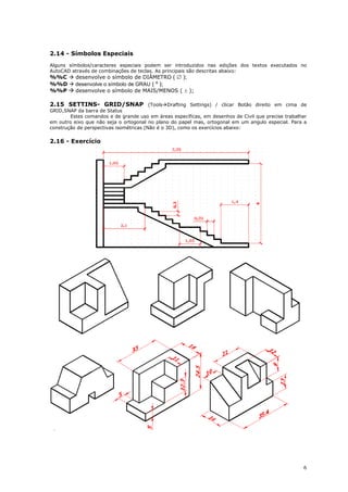6
2.14 - Símbolos Especiais
Alguns símbolos/caracteres especiais podem ser introduzidos nas edições dos textos executados no
AutoCAD através de combinações de teclas. As principais são descritas abaixo:
%%C  desenvolve o símbolo de DIÂMETRO (  );
%%D  desenvolve o símbolo de GRAU ( º );
%%P  desenvolve o símbolo de MAIS/MENOS (  );
2.15 SETTINS- GRID/SNAP (ToolsDrafting Settings) / clicar Botão direito em cima de
GRID,SNAP da barra de Status
Estes comandos e de grande uso em áreas específicas, em desenhos de Civil que precise trabalhar
em outro eixo que não seja o ortogonal no plano do papel mas, ortogonal em um angulo especial. Para a
construção de perspectivas isométricas (Não é o 3D), como os exercícios abaixo:
2.16 - Exercício
 
