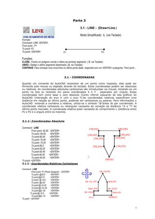7
Parte 3
3.1 - LINE - (Draw>Line )
Modo Simplificado: L (via Teclado)
Formato:
Command: LINE <ENTER>
From point : P1
To point: P2
To point: <ENTER>
Funções:
CLOSE: -Fecha um polígono unindo o último ao primeiro segmento. ( C, via Teclado)
UNDO:- Desfaz o último segmento desenhado ( U, via Teclado)
CONTINUE: Para começar uma nova linha no último ponto dado, responda com um <ENTER> a pergunta “from point...
3.1 - COORDENADAS
Quando um comando do AutoCAD necessitar de um ponto como resposta, este pode ser
fornecido pelo mouse ou digitado através do teclado. Estas coordenadas podem ser absolutas
ou relativas. As coordenadas absolutas cartesianas são introduzidas via mouse, cliclando-se um
ponto na tela ou teclando em pares coordenados X e Y , separados por vírgula. Essas
coordenadas tem como base o zero absoluto (Canto inferior esquerdo da tela gráfica) do
AutoCAD (interseção do eixo X com o eixo Y).As coordenadas relativas especificam uma
distância em relação ao último ponto, podendo ser cartesianas ou polares. Para informações o
AutoCAD entenda a coordena a relativa, utiliza-se o símbolo “@”antes do par coordenado. A
coordenada relativa cartesiana ou retangular necessita da variação de distância *X e *Y do
último ponto marcado. A coordenada relativa polar necessita do comprimento L (distância entre
P1 e P2 e o angulo entre os mesmos.
3.1.1- Coordenadas Absoluta
Command : LINE
From point: 40,50 <ENTER>
To point: 80,50 <ENTER>
To point:80,40 <ENTER>
To point: 70,40 <ENTER>
To point: 70,20 <ENTER>
To point:60,0 <ENTER>
To point:50,20 <ENTER>
To point:50,40 <ENTER>
To point:40,40 <ENTER>
To point:40,50 <ENTER>
To point: <ENTER>
3.1.2 - Coordenadas Relativas Cartesianas
Command : LINE
From point: P1 (Ponto Qualquer) <ENTER>
To point: @30,0 <ENTER>
To point:@0,10 <ENTER>
To point: @-10,0 <ENTER>
To point: @0,20 <ENTER>
To point:@-10,20 <ENTER>
To point:@-10,-20 <ENTER>
To point:@0,-20 <ENTER>
To point:@-10,0 <ENTER>
To point:@0,-10 <ENTER>
To point: <ENTER>
P1 P2
 