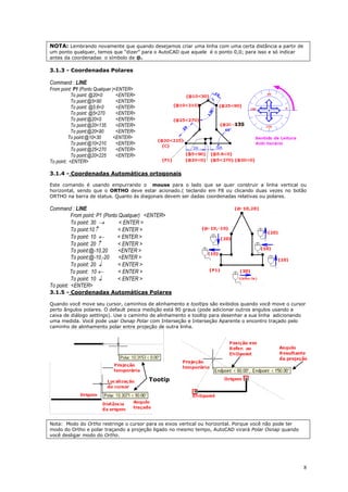 8
NOTA: Lembrando novamente que quando desejamos criar uma linha com uma certa distância a partir de
um ponto qualquer, temos que “dizer” para o AutoCAD que aquele é o ponto 0,0; para isso e só indicar
antes da coordenadas o símbolo de @.
3.1.3 - Coordenadas Polares
Command : LINE
From point: P1 (Ponto Qualquer )<ENTER>
To point: @20<0 <ENTER>
To point:@5<90 <ENTER>
To point: @5.6<0 <ENTER>
To point: @5<270 <ENTER>
To point:@20<0 <ENTER>
To point:@20<135 <ENTER>
To point:@20<90 <ENTER>
To point:@10<30 <ENTER>
To point:@10<210 <ENTER>
To point:@25<270 <ENTER>
To point:@20<225 <ENTER>
To point: <ENTER>
3.1.4 - Coordenadas Automáticas ortogonais
Este comando é usando empurrando o mouse para o lado que se quer construir a linha vertical ou
horizontal, sendo que o ORTHO deve estar acionado.( teclando em F8 ou clicando duas vezes no botão
ORTHO na barra de status. Quanto às diagonais devem ser dadas coordenadas relativas ou polares.
Command : LINE
From point: P1 (Ponto Qualquer) <ENTER>
To point: 30  < ENTER >
To point:10 < ENTER >
To point: 10  < ENTER >
To point: 20  < ENTER >
To point:@-10,20 <ENTER >
To point:@-10,-20 <ENTER >
To point: 20  < ENTER >
To point: 10  < ENTER >
To point: 10  < ENTER >
To point: <ENTER>
3.1.5 - Coordenadas Automáticas Polares
Quando você move seu cursor, caminhos de alinhamento e tooltips são exibidos quando você move o cursor
perto ângulos polares. O default pesca medição está 90 graus (pode adicionar outros angulos usando a
caixa de diálogo settings). Use o caminho de alinhamento e tooltip para desenhar a sua linha adicionando
uma medida. Você pode usar Osnap Polar com Interseção e Interseção Aparente o encontro traçado pelo
caminho de alinhamento polar entre projeção de outra linha.
Nota: Modo do Ortho restringe o cursor para os eixos vertical ou horizontal. Porque você não pode ter
modo do Ortho e polar traçando a projeção ligado no mesmo tempo, AutoCAD virará Polar Osnap quando
você desligar modo do Ortho.
135
Tootip
 