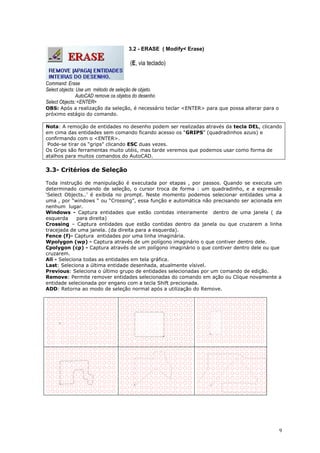 9
3.2 - ERASE ( Modify< Erase)
(E, via teclado)
Command: Erase
Select objects: Use um método de seleção de objeto.
AutoCAD remove os objetos do desenho
Select Objects: <ENTER>
OBS: Após a realização da seleção, é necessário teclar <ENTER> para que possa alterar para o
próximo estágio do comando.
Nota: A remoção de entidades no desenho podem ser realizadas através da tecla DEL, clicando
em cima das entidades sem comando ficando acesso os “GRIPS” (quadradinhos azuis) e
confirmando com o <ENTER>.
Pode-se tirar os “grips" clicando ESC duas vezes.
Os Grips são ferramentas muito utéis, mas tarde veremos que podemos usar como forma de
atalhos para muitos comandos do AutoCAD.
3.3- Critérios de Seleção
Toda instrução de manipulação é executada por etapas , por passos. Quando se executa um
determinado comando de seleção, o cursor troca de forma : um quadradinho, e a expressão
„Select Objects..‟ é exibida no prompt. Neste momento podemos selecionar entidades uma a
uma , por “windows “ ou “Crossing”, essa função e automática não precisando ser acionada em
nenhum lugar.
Windows - Captura entidades que estão contidas inteiramente dentro de uma janela ( da
esquerda para direita)
Crossing – Captura entidades que estão contidas dentro da janela ou que cruzarem a linha
tracejada de uma janela. (da direita para a esquerda).
Fence (f)- Captura entidades por uma linha imaginária.
Wpolygon (wp) - Captura através de um polígono imaginário o que contiver dentro dele.
Cpolygon (cp) - Captura através de um polígono imaginário o que contiver dentro dele ou que
cruzarem.
All - Seleciona todas as entidades em tela gráfica.
Last: Seleciona a última entidade desenhada, atualmente vísivel.
Previous: Seleciona o último grupo de entidades selecionadas por um comando de edição.
Remove: Permite remover entidades selecionadas do comando em ação ou Clique novamente a
entidade selecionada por engano com a tecla Shift precionada.
ADD: Retorna ao modo de seleção normal após a utilização do Remove.
 