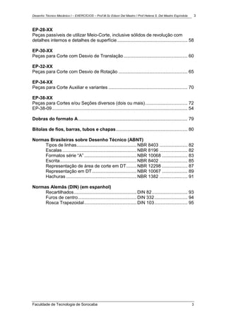 Desenho Técnico Mecânico I – EXERCÍCIOS – Prof.M.Sc Edson Del Mastro / Prof.Helena S. Del Mastro Espíndola 3
Faculdade de Tecnologia de Sorocaba 3
EP-28-XX
Peças passíveis de utilizar Meio-Corte, inclusive sólidos de revolução com
detalhes internos e detalhes de superfície ....................................................... 58
EP-30-XX
Peças para Corte com Desvio de Translação .................................................. 60
EP-32-XX
Peças para Corte com Desvio de Rotação ...................................................... 65
EP-34-XX
Peças para Corte Auxiliar e variantes .............................................................. 70
EP-38-XX
Peças para Cortes e/ou Seções diversos (dois ou mais) ................................. 72
EP-38-09 .......................................................................................................... 54
Dobras do formato A...................................................................................... 79
Bitolas de fios, barras, tubos e chapas........................................................ 80
Normas Brasileiras sobre Desenho Técnico (ABNT)
Tipos de linhas............................................... NBR 8403 ...................... 82
Escalas .......................................................... NBR 8196 ...................... 82
Formatos série “A” ......................................... NBR 10068 .................... 83
Escrita............................................................ NBR 8402 ...................... 85
Representação de área de corte em DT........ NBR 12298 .................... 87
Representação em DT................................... NBR 10067 .................... 89
Hachuras ....................................................... NBR 1382 ...................... 91
Normas Alemãs (DIN) (em espanhol)
Recartilhados................................................. DIN 82............................ 93
Furos de centro.............................................. DIN 332.......................... 94
Rosca Trapezoidal......................................... DIN 103.......................... 95
 