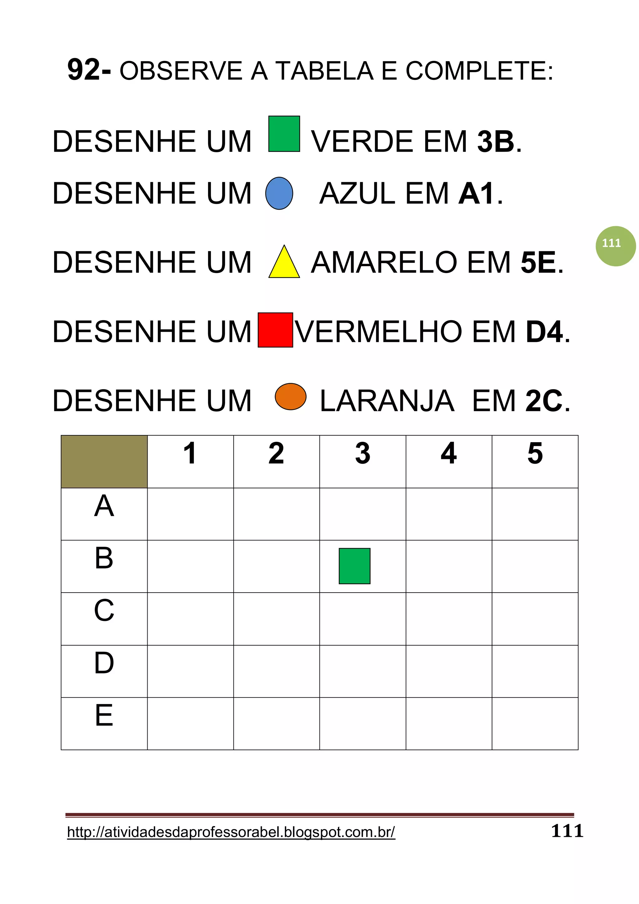 http://atividadesdaprofessorabel.blogspot.com.br/ 111
111
92- OBSERVE A TABELA E COMPLETE:
DESENHE UM VERDE EM 3B.
DESENHE UM AZUL EM A1.
DESENHE UM AMARELO EM 5E.
DESENHE UM VERMELHO EM D4.
DESENHE UM LARANJA EM 2C.
1 2 3 4 5
A
B
C
D
E
 