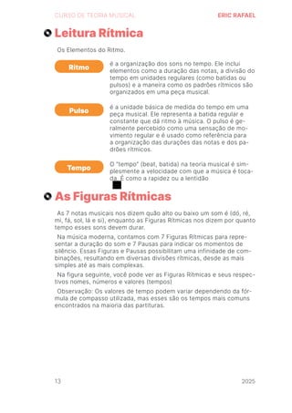 2024
CURSO DE TEORIA MUSICAL ERIC RAFAEL
Leitura Rítmica
As Figuras Rítmicas
Os Elementos do Ritmo.
As 7 notas musicais nos dizem quão alto ou baixo um som é (dó, ré,
mi, fá, sol, lá e si), enquanto as Figuras Rítmicas nos dizem por quanto
tempo esses sons devem durar.
Na música moderna, contamos com 7 Figuras Rítmicas para repre-
sentar a duração do som e 7 Pausas para indicar os momentos de
silêncio. Essas Figuras e Pausas possibilitam uma infinidade de com-
binações, resultando em diversas divisões rítmicas, desde as mais
simples até as mais complexas.
Na figura seguinte, você pode ver as Figuras Rítmicas e seus respec-
tivos nomes, números e valores (tempos)
Observação: Os valores de tempo podem variar dependendo da fór-
mula de compasso utilizada, mas esses são os tempos mais comuns
encontrados na maioria das partituras.
Ritmo
Pulso
Tempo
é a organização dos sons no tempo. Ele inclui
elementos como a duração das notas, a divisão do
tempo em unidades regulares (como batidas ou
pulsos) e a maneira como os padrões rítmicos são
organizados em uma peça musical.
é a unidade básica de medida do tempo em uma
peça musical. Ele representa a batida regular e
constante que dá ritmo à música. O pulso é ge-
ralmente percebido como uma sensação de mo-
vimento regular e é usado como referência para
a organização das durações das notas e dos pa-
drões rítmicos.
O “tempo” (beat, batida) na teoria musical é sim-
plesmente a velocidade com que a música é toca-
da. É como a rapidez ou a lentidão
13 2025
2025
2025
2025
2025
2025
2025
2025
2025
2025
2025
 