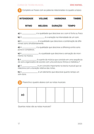 2024
CURSO DE TEORIA MUSICAL ERIC RAFAEL
Complete as frases com as palavras relacionadas no quadro a baixo:
a) A _________________ é a qualidade que descreve se o som é forte ou fraco
b) O ___________________________ é a variação na intensidade de um som.
c) A ___________________ é a qualidade que descreve a combinação de dife-
rentes sons simultaneamente.
d) A _________________ é a qualidade que descreve a diferença entre sons
puros e complexos.
e) A ____________________ é a qualidade que descreve a sensação de movi-
mento na música.
f) A __________________ é a parte da música que consiste em uma sequência
de sons organizados de acordo com uma estrutura rítmica e melódica.7
g) O __________________ é um conceito importante na teoria musical que se
relaciona com a duração relativa das notas.
h) A ___________________ é um elemento que descreve quanto tempo um
som dura.
1
Preencha o quadro abaixo com as notas musicais:
Quantas notas são as notas musicais?
2
DÓ
17 2025
2025
2025
2025
2025
2025
2025
2025
2025
2025
2025
 