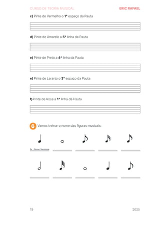 2024
CURSO DE TEORIA MUSICAL ERIC RAFAEL
c) Pinte de Vermelho o 1° espaço da Pauta
d) Pinte de Amarelo a 5ª linha da Pauta
e) Pinte de Preto a 4ª linha da Pauta
e) Pinte de Laranja o 3° espaço da Pauta
f) Pinte de Rosa a 1ª linha da Pauta
Vamos treinar o nome das figuras musicais:
6
19 2025
2025
2025
2025
2025
2025
2025
2025
2025
2025
2025
 
