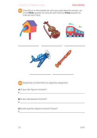 2024
CURSO DE TEORIA MUSICAL ERIC RAFAEL
Classifique a intensidade de som que cada desenho produz, es-
creva Forte quando se trata de som forte ou Fraco quando se
trata de som fraco.
Responda corretamente as seguintes perguntas:
a) O que são figuras musicais?
R:_________________________________________________________________________
b) O que são pausas musicais?
R:_________________________________________________________________________
c) Existe quantas figuras musicais? Quais?
R:_________________________________________________________________________
13
14
24 2025
2025
2025
2025
2025
2025
2025
2025
2025
2025
2025
 
