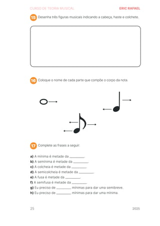 2024
CURSO DE TEORIA MUSICAL ERIC RAFAEL
Desenha três figuras musicais indicando a cabeça, haste e colchete.
Coloque o nome de cada parte que compõe o corpo da nota.
Complete as frases a seguir:
15
16
17
a) A mínima é metade da __________.
b) A semínima é metade da __________.
c) A colcheia é metade da __________.
d) A semicolcheia é metade da __________.
e) A fusa é metade da __________.
f) A semifusa é metade da __________.
g) Eu preciso de __________ mínimas para dar uma semibreve.
h) Eu preciso de __________ mínimas para dar uma mínima.
25 2025
2025
2025
2025
2025
2025
2025
2025
2025
2025
2025
 