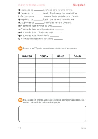 2024
CURSO DE TEORIA MUSICAL ERIC RAFAEL
Desenhe as 7 figuras musicais com o seu numero e pausas.
No espaço em branco abaixo desenho um pentagrama colocando o
número da sua linha e dos seus espaços:
18
19
i) Eu preciso de __________ colcheias para dar uma mínima.
j) Eu preciso de __________ semicolcheias para dar uma mínima.
k) Eu preciso de __________ semicolcheias para dar uma colcheia.
l) Eu preciso de __________ fusas para dar uma semicolcheia.
m) Eu preciso de __________ semifusas para dar uma fusa.
n) A soma de duas mínimas dá uma __________.
o) A soma de duas semínimas dá uma __________.
p) A soma de duas colcheias dá uma __________.
q) A soma de duas fusas dá uma __________.
r) A soma de duas semifusas dá uma __________.
NÚMERO FIGURA NOME PAUSA
26 2025
2025
2025
2025
2025
2025
2025
2025
2025
2025
2025
 
