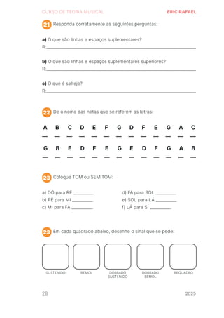 2024
CURSO DE TEORIA MUSICAL ERIC RAFAEL
Responda corretamente as seguintes perguntas:
De o nome das notas que se referem as letras:
Coloque TOM ou SEMITOM:
Em cada quadrado abaixo, desenhe o sinal que se pede:
a) O que são linhas e espaços suplementares?
R:_________________________________________________________________________
b) O que são linhas e espaços suplementares superiores?
R:_________________________________________________________________________
c) O que é solfejo?
R:_________________________________________________________________________
a) DÓ para RÉ __________.
b) RÉ para MI __________.
c) MI para FÁ __________.
d) FÁ para SOL __________.
e) SOL para LÁ __________.
f) LÁ para SÍ __________.
21
22
23
23
A B C D E F G D F E G A C
__ __ __ __ __ __ __ __ __ __ __ __ __
G B E D F E G E D F G A B
__ __ __ __ __ __ __ __ __ __ __ __ __
SUSTENIDO BEMOL DOBRADO
SUSTENIDO
DOBRADO
BEMOL
BEQUADRO
28 2025
2025
2025
2025
2025
2025
2025
2025
2025
2025
2025
 