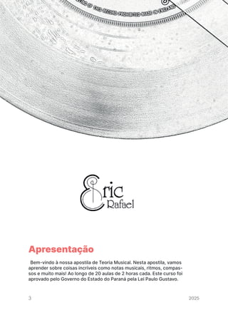 2024
CURSO DE TEORIA MUSICAL ERIC RAFAEL
CURSO DE TEORIA MUSICAL ERIC RAFAEL
Apresentação
Bem-vindo à nossa apostila de Teoria Musical. Nesta apostila, vamos
aprender sobre coisas incríveis como notas musicais, ritmos, compas-
sos e muito mais! Ao longo de 20 aulas de 2 horas cada. Este curso foi
aprovado pelo Governo do Estado do Paraná pela Lei Paulo Gustavo.
3 2025
2025
2025
2025
2025
2025
2025
2025
2025
2025
2025
 