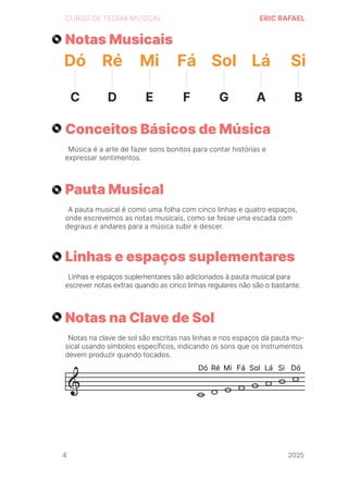 2024
CURSO DE TEORIA MUSICAL ERIC RAFAEL
Notas Musicais
Conceitos Básicos de Música
Pauta Musical
Linhas e espaços suplementares
Notas na Clave de Sol
Música é a arte de fazer sons bonitos para contar histórias e
expressar sentimentos.
A pauta musical é como uma folha com cinco linhas e quatro espaços,
onde escrevemos as notas musicais, como se fosse uma escada com
degraus e andares para a música subir e descer.
Linhas e espaços suplementares são adicionados à pauta musical para
escrever notas extras quando as cinco linhas regulares não são o bastante.
Notas na clave de sol são escritas nas linhas e nos espaços da pauta mu-
sical usando símbolos específicos, indicando os sons que os instrumentos
devem produzir quando tocados.
Dó
C
Ré
D
Mi
E
Fá
F
Sol
G
Lá
A
Si
B
4 2025
2025
2025
2025
2025
2025
2025
2025
2025
2025
2025
 