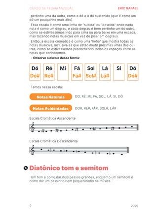 2024
CURSO DE TEORIA MUSICAL ERIC RAFAEL
Diatônico tom e semitom
Um tom é como dar dois passos grandes, enquanto um semitom é
como dar um passinho bem pequenininho na música.
pertinho uma da outra, como o dó e o dó sustenido (que é como um
dó um pouquinho mais alto).
Essa escala é como uma linha de “subida” ou “descida” onde cada
nota é como um degrau, e cada degrau é bem pertinho um do outro,
como se estivéssemos indo para cima ou para baixo em uma escada,
mas tocando notas musicais em vez de pisar em degraus.
Então, a escala cromática é como uma “linha” que mostra todas as
notas musicais, inclusive as que estão muito próximas umas das ou-
tras, como se estivéssemos preenchendo todos os espaços entre as
notas que conhecemos.
- Observe a escala dessa forma:
Temos nessa escala:
Escala Cromática Ascendente
Escala Cromática Descendente
Notas Naturais
Notas Acidentadas
DO, RÉ, MI, FÁ, SOL, LÁ, SI, DÓ
DO#, RÉ#, FÁ#, SOL#, LÁ#
Dó
Dó#
Ré
Ré#
Mi Fá
Fá# Lá#
Lá Si Dó
Dó#
Sol#
Sol
9 2025
2025
2025
2025
2025
2025
2025
2025
2025
2025
2025
 