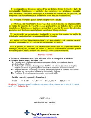 III - participação, no âmbito de competência do Sistema Único de Saúde - SUS, da
normatização, fiscalização e controle das condições de produção, extração,
armazenamento, transporte, distribuição e manuseio de substâncias, de produtos, de
máquinas e de equipamentos que apresentem riscos à saúde do trabalhador;
IV - avaliação do impacto que as tecnologias provocam á saúde;
V - informação ao trabalhador e à sua respectiva entidade sindical e a empresas sobre
os riscos de acidente de trabalho, doença profissional e do trabalho, bem como os
resultados de fiscalizações, avaliações ambientais e exames de saúde, de admissão,
periódicos e de demissão, respeitados os preceitos da ética profissional;
VI - participação na normatização, fiscalização e controle dos serviços de saúde do
trabalhador nas instituições e empresas públicas e privadas;
VII - revisão periódica da listagem oficial de doenças originadas no processo de trabalho,
tendo na sua elaboração, a colaboração das entidades sindicais; e
VIII - a garantia ao sindicato dos trabalhadores de requerer ao órgão competente a
interdição de máquina, de setor de serviço ou de todo o ambiente de trabalho, quando
houver exposição a risco iminente para a vida ou saúde dos trabalhadores.
Exercício resolvido
5. Analise as alternativas abaixo que discorrem sobre a abrangência da saúde do
trabalhador nos termos da Lei 8080/1990:
I. Assistência ao trabalhador vítima de acidentes de trabalho ou portador de doença
profissional e do trabalho.
II. Participação, no âmbito da competência do SUS, em estudos, pesquisas, avaliação e
controle dos riscos e agravos potenciais à saúde existentes no processo de trabalho.
III. Revisão periódica da listagem oficial de doenças originadas no processo de trabalho,
tendo na sua elaboração a colaboração das entidades sindicais.
IV. Avaliação do impacto que as tecnologias provocam à saúde.
Está(ão) correta(s) apenas a(s) alternativa(s):
A) I e II

B) III e IV

C) I, III e IV

D) I, II, III e IV

E) II, III e IV

Resolução: Todas as proposições estão corretas, como pode-se observar nos incisos I, II, IV e VII do
art. 6º, § 3º. Gabarito: D.

CAPÍTULO II
Dos Princípios e Diretrizes

Blog SUS para Concurso
http://susconcurso.blogspot.com.br

 