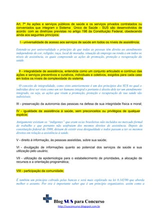 Art. 7º As ações e serviços públicos de saúde e os serviços privados contratados ou
conveniados que integram o Sistema Único de Saúde - SUS são desenvolvidos de
acordo com as diretrizes previstas no artigo 198 da Constituição Federal, obedecendo
ainda aos seguintes princípios:
I - universalidade de acesso aos serviços de saúde em todos os níveis de assistência;
Entende-se por universalidade o princípio de que todas as pessoas têm direito ao atendimento
independente de cor, religião, raça, local de moradia, situação de emprego ou renda e em todos os
níveis de assistência, os quais compreende as ações de promoção, proteção e recuperação da
saúde.
II - integralidade de assistência, entendida como um conjunto articulado e contínuo das
ações e serviços preventivos e curativos, individuais e coletivos, exigidos para cada caso
em todos os níveis de complexidade do sistema;
O conceito de integralidade, como visto anteriormente é um dos princípios dos SUS no qual o
indivíduo deve ser visto como um ser humano integral e portanto é direito dele ter um atendimento
integrado, ou seja, as ações que visam a promoção, proteção e recuperação de sua saúde são
indivisíveis.
III - preservação da autonomia das pessoas na defesa de sua integridade física e moral;
IV - igualdade da assistência à saúde, sem preconceitos ou privilégios de qualquer
espécie;
Antigamente existiam os “indigentes” que eram os/as brasileiras não incluídos no mercado formal
de trabalho e que portanto não usufruiam dos mesmos direitos de assistência. Depois da
constituição federal de 1988, deixam de existir essa desigualdade e todos passam a ter os mesmos
direitos em relação a assistência à saúde.
V - direito à informação, às pessoas assistidas, sobre sua saúde;
VI - divulgação de informações quanto ao potencial dos serviços de saúde e sua
utilização pelo usuário;
VII - utilização da epidemiologia para o estabelecimento de prioridades, a alocação de
recursos e a orientação programática;
VIII - participação da comunidade;
É também um princípio cobrado pelas bancas e será mais explorado na lei 8.142/90 que aborda
melhor o assunto. Por ora é importante saber que é um princípio organizativo, assim como a

Blog SUS para Concurso
http://susconcurso.blogspot.com.br

 