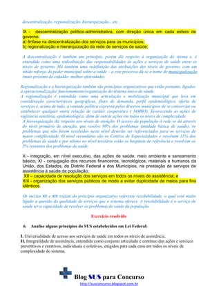 descentralização, regionalização, hierarquização…etc.
IX - descentralização político-administrativa, com direção única em cada esfera de
governo:
a) ênfase na descentralização dos serviços para os municípios;
b) regionalização e hierarquização da rede de serviços de saúde;
A descentralização é também um princípio, porém diz respeito à organização do sitema e, é
entendida como uma redistibuição das responsabilidades às ações e serviços de saúde entre os
níveis de governo. Há também uma redefinição das atribuições dos níveis de governo, com um
nítido reforço do poder municipal sobre a saúde – a este processo dá-se o nome de municipalização
(mais próximo do cidadão- melhor efetividade).
Regionalização e a hierarquização também são princípios organizativos que estão portanto, ligados
à operacionalização/ funcionamento/organização do sistema único de sáude.
A regionalização é entendida como uma articulação e mobilização municipal que leva em
consideração características geográficas, fluxo de demanda, perfil epidemiológico, oferta de
serviços e, acima de tudo, a vontade política expressa pelos diversos municípios de se consorciar ou
estabelecer qualquer outra relação de caráter cooperativo ( NOB93), favorecendo as ações de
vigilância sanitária, epidemiológica, além de outras ações em todos os níveis de complexidade.
A hierarquização diz respeito aos níveis de atenção. O acesso da população à rede se dá através
do nível primário de atenção, que resolve 80% dos problemas (unidade básica de saúde), os
problemas que não forem resolvidos neste nível deverão ser referenciados para os serviços de
maior complexidade. O nível secundário são os Centros de Especialidades e resolvem 15% dos
problemas de saúde e por ultimo no nível terciário estão os hospitais de referência e resolvem os
5% restantes dos problemas de saúde.
X - integração, em nível executivo, das ações de saúde, meio ambiente e saneamento
básico; XI - conjugação dos recursos financeiros, tecnológicos, materiais e humanos da
União, dos Estados, do Distrito Federal e dos Municípios, na prestação de serviços de
assistência à saúde da população;
XII – capacidade de resolução dos serviços em todos os níveis de assistência; e
XIII - organização dos serviços públicos de modo a evitar duplicidade de meios para fins
idênticos.
Os incisos XII e XIII tratam do princípio organizativo referente resolubilidade, o qual está muito
ligado a questão da qualidade de serviços que o sistema oferece. A resolubilidade é o serviço de
saúde ter a capacidade de resolver os problemas de saúde da população.
Exercício resolvido
6.

Analise alguns princípios do SUS estabelecidos em Lei Federal:

I. Universalidade de acesso aos serviços de saúde em todos os níveis de assistência.
II. Integralidade de assistência, entendida como conjunto articulado e contínuo das ações e serviços
preventivos e curativos, individuais e coletivos, exigidos para cada caso em todos os níveis de
complexidade do sistema.

Blog SUS para Concurso
http://susconcurso.blogspot.com.br

 
