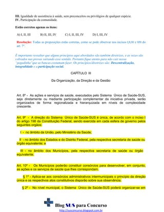 III. Igualdade de assistência à saúde, sem preconceitos ou privilégios de qualquer espécie.
IV. Participação da comunidade.
Estão corretos apenas os itens:
A) I, II, III

B) II, III, IV

C) I, II, III, IV

D) I, III, IV

Resolução: Todas as proposições estão corretas, como se pode observar nos incisos I,II,IV e VIII do
art. 7º.
É importante ressaltar que alguns princípios aqui abordados são também diretrizes, e as vezes são
cobrados nas provas variando esse sentido. Portanto fique atento para não cair nessa
“pegadinha”que as bancas costumam fazer. Os princípios/diretrizes são: Descentralização,
integralidade e a participação social.
CAPÍTULO III
Da Organização, da Direção e da Gestão

Art. 8º - As ações e serviços de saúde, executados pelo Sistema Único de Saúde-SUS,
seja diretamente ou mediante participação complementar da iniciativa privada, serão
organizados de forma regionalizada e hierarquizada em níveis de complexidade
crescente.
Art. 9º - A direção do Sistema Único de Saúde-SUS é única, de acordo com o inciso I
do artigo 198 da Constituição Federal, sendo exercida em cada esfera de governo pelos
seguintes orgãos:
I - no âmbito da União, pelo Ministério da Saúde;
II - no âmbito dos Estados e do Distrito Federal, pela respectiva secretaria de saúde ou
órgão equivalente; e
III - no âmbito dos Municípios, pela respectiva secretaria de saúde ou órgão
equivalente.
Art. 10º - Os Municípios poderão constituir consórcios para desenvolver, em conjunto,
as ações e os serviços de saúde que lhes correspondam.
§ 1º - Aplica-se aos consórcios administrativos intermunicipais o princípio da direção
única e os respectivos atos constitutivos disporão sobre sua observância.
§ 2º - No nível municipal, o Sistema Único de Saúde-SUS poderá organizar-se em

Blog SUS para Concurso
http://susconcurso.blogspot.com.br

 