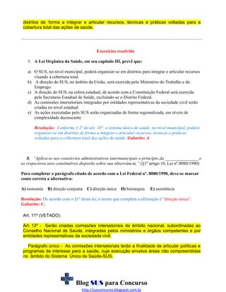distritos de forma a integrar e articular recursos, técnicas e práticas voltadas para a
cobertura total das ações de saúde.

Exercícios resolvido
7. A Lei Orgânica da Saúde, em seu capítulo III, prevê que:
a) O SUS, no nível municipal, poderá organizar-se em distritos para integrar e articular recursos

visando à cobertura total.
b) A direção do SUS, no âmbito da União, será exercida pelo Ministério do Trabalho e do
Emprego.
c) A direção do SUS, na esfera estadual, de acordo com a Constituição Federal será exercida
pela Secretaria Estadual de Saúde, excluindo-se o Distrito Federal.
d) As comissões intersetoriais integradas por entidades representativas da sociedade civil serão
criadas no nível estadual.
e) As ações executadas pelo SUS serão organizadas de forma regionalizada, em níveis de
complexidade decrescente.
Resolução: Conforme § 2º do art. 10º: o sistema único de saúde, no nível municipal, poderá
organizer-se em distritos de forma a integrar e articular recursos, técnicas e práticas
voltadas para a cobertura total das ações de saúde. Gabarito: A

8. “Aplica-se aos consórcios administrativos intermunicipais o princípio da _______________ e
os respectivos atos constitutivos disporão sobre sua observância.” (§1º artigo 10, Lei nº.8080/1990)
Para completar o parágrafo citado de acordo com a Lei Federal nº. 8080/1990, deve-se marcar
como correta a alternativa:
A) isonomia

B) direção conjunta C) direção única

D) hierarquia

E) assistência

Resolução: De acordo com o §1º desta lei, o termo que completa a afirmação é “direção única”.
Gabarito: C.
Art. 11º (VETADO)
Art. 12º - Serão criadas comissões intersetoriais de âmbito nacional, subordinadas ao
Conselho Nacional de Saúde, integradas pelos ministérios e órgãos competentes e por
entidades representativas da sociedade civil.
Parágrafo único - As comissões intersetoriais terão a finalidade de articular políticas e
programas de interesse para a saúde, cuja execução envolva áreas não compreendidas
no âmbito do Sistema Único de Saúde-SUS.

Blog SUS para Concurso
http://susconcurso.blogspot.com.br

 