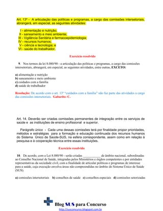 Art. 13º - A articulação das políticas e programas, a cargo das comissões intersetoriais,
abrangerá, em especial, as seguintes atividades:
I - alimentação e nutrição;
II - saneamento e meio ambiente;
III - Vigilância Sanitária e farmacoepidemiologia;
IV - recursos humanos;
V - ciência e tecnologia; e
VI - saúde do trabalhador.
Exercício resolvido
9. Nos termos da lei 8.080/90 - a articulação das políticas e programas, a cargo das comissões
intersetoriais, abrangerá, em especial, as seguintes atividades, entre outras, EXCETO:
a) alimentação e nutrição
b) saneamento e meio ambiente
c) cuidados com a família
d) saúde do trabalhador
Resolução: De acordo com o art. 13º “cuidados com a família” não faz parte das atividades a cargo
das comissões intersetoriais. Gabarito: C.

Art. 14. Deverão ser criadas comissões permanentes de integração entre os serviços de
saúde e as instituições de ensino profissional e superior.
Parágrafo único - Cada uma dessas comissões terá por finalidade propor prioridades,
métodos e estratégias para a formação e educação continuada dos recursos humanos
do Sistema Único de Saúde-SUS, na esfera correspondente, assim como em relação à
pesquisa e à cooperação técnica entre essas instituições.
Exercício resolvido
10. De acordo, com a Lei 8.080/90 - serão criadas ___________ de âmbito nacional, subordinadas
ao Conselho Nacional de Saúde, integradas pelos Ministérios e órgãos competentes e por entidades
representativas da sociedade civil, com a finalidade de articular políticas e programas de interesse
para a saúde, cuja execução envolva áreas não compreendidas no âmbito do Sistema Único de Saúde
(SUS).
a) comissões intersetoriais

b) conselhos de saúde c) conselhos especiais d) comissões setorizadas

Blog SUS para Concurso
http://susconcurso.blogspot.com.br

 
