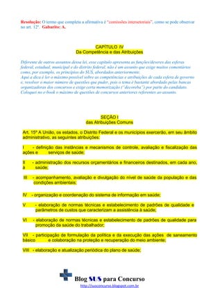 Resolução: O termo que completa a afirmativa é “comissões intersetoriais”, como se pode observar
no art. 12º. Gabarito: A.

CAPÍTULO IV
Da Competência e das Atribuições
Diferente de outros assuntos dessa lei, esse capítulo apresenta as funções/deveres das esferas
federal, estadual, municipal e do distrito federal, não é um assunto que exige muitos comentários
como, por exemplo, os princípios do SUS, abordados anteriormente.
Aqui a dica é ler o máximo possível sobre as competências e atribuições de cada esfera de governo
e, resolver o maior número de questões que puder, pois o tema é bastante abordado pelas bancas
organizadoras dos concursos e exige certa memorização (“decoreba”) por parte do candidato.
Coloquei no e-book o máximo de questões de concursos anteriores referentes ao assunto.

SEÇÃO I
das Atribuições Comuns
Art. 15º A União, os estados, o Distrito Federal e os municípios exercerão, em seu âmbito
administrativo, as seguintes atribuições:
I
- definição das instâncias e mecanismos de controle, avaliação e fiscalização das
ações e
serviços de saúde;
II
à

- administração dos recursos orçamentários e financeiros destinados, em cada ano,
saúde;

III

- acompanhamento, avaliação e divulgação do nível de saúde da população e das
condições ambientais;

IV

- organização e coordenação do sistema de informação em saúde;

V

- elaboração de normas técnicas e estabelecimento de padrões de qualidade e
parâmetros de custos que caracterizam a assistência à saúde;

VI

- elaboração de normas técnicas e estabelecimento de padrões de qualidade para
promoção da saúde do trabalhador;

VII - participação de formulação da política e da execução das ações de saneamento
básico
e colaboração na proteção e recuperação do meio ambiente;
VIII - elaboração e atualização periódica do plano de saúde;

Blog SUS para Concurso
http://susconcurso.blogspot.com.br

 