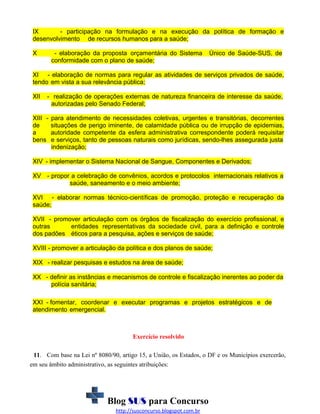 IX
- participação na formulação e na execução da política de formação e
desenvolvimento de recursos humanos para a saúde;
X

- elaboração da proposta orçamentária do Sistema
conformidade com o plano de saúde;

Único de Saúde-SUS, de

XI - elaboração de normas para regular as atividades de serviços privados de saúde,
tendo em vista a sua relevância pública;
XII

- realização de operações externas de natureza financeira de interesse da saúde,
autorizadas pelo Senado Federal;

XIII de
a
bens

para atendimento de necessidades coletivas, urgentes e transitórias, decorrentes
situações de perigo iminente, de calamidade pública ou de irrupção de epidemias,
autoridade competente da esfera administrativa correspondente poderá requisitar
e serviços, tanto de pessoas naturais como jurídicas, sendo-lhes assegurada justa
indenização;

XIV - implementar o Sistema Nacional de Sangue, Componentes e Derivados;
XV - propor a celebração de convênios, acordos e protocolos internacionais relativos a
saúde, saneamento e o meio ambiente;
XVI - elaborar normas técnico-científicas de promoção, proteção e recuperação da
saúde;
XVII - promover articulação com os órgãos de fiscalização do exercício profissional, e
outras
entidades representativas da sociedade civil, para a definição e controle
dos padões éticos para a pesquisa, ações e serviços de saúde;
XVIII - promover a articulação da política e dos planos de saúde;
XIX - realizar pesquisas e estudos na área de saúde;
XX - definir as instâncias e mecanismos de controle e fiscalização inerentes ao poder da
polícia sanitária;
XXI - fomentar, coordenar e executar programas e projetos estratégicos e de
atendimento emergencial.

Exercício resolvido
11. Com base na Lei nº 8080/90, artigo 15, a União, os Estados, o DF e os Municípios exercerão,
em seu âmbito administrativo, as seguintes atribuições:

Blog SUS para Concurso
http://susconcurso.blogspot.com.br

 