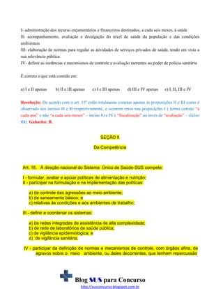 I- administração dos recurso orçamentários e financeiros destinados, a cada seis meses, à saúde
II- acompanhamento, avaliação e divulgação do nível de saúde da população e das condições
ambientais
III- elaboração de normas para regular as atividades de serviços privados de saúde, tendo em vista a
sua relevância pública
IV- definir as instâncias e mecanismos de controle e avaliação inerentes ao poder de polícia sanitária
É correto o que está contido em:
a) I e II apenas

b) II e III apenas

c) I e III apenas

d) III e IV apenas

e) I, II, III e IV

Resolução: De acordo com o art. 15º estão totalmente corretas apenas às proposições II e III como é
observado nos incisos III e XI respectivamente, e ocorrem erros nas proposições I ( termo correto “a
cada ano” e não “a cada seis meses” – inciso II) e IV ( “fiscalização” ao invés de “avaliação” – inciso
XX). Gabarito: B.
SEÇÃO II
Da Competência

Art. 16. À direção nacional do Sistema Único de Saúde-SUS compete:
I - formular, avaliar e apoiar políticas de alimentação e nutrição;
II - participar na formulação e na implementação das políticas:
a) de controle das agressões ao meio ambiente;
b) de saneamento básico; e
c) relativas às condições e aos ambientes de trabalho;
III - definir e coordenar os sistemas:
a) de redes integradas de assistência de alta complexidade;
b) de rede de laboratórios de saúde pública;
c) de vigilância epidemiológica; e
d) de vigilância sanitária.
IV - participar da definição de normas e mecanismos de controle, com órgãos afins, de
agravos sobre o meio ambiente, ou deles decorrentes, que tenham repercussão

Blog SUS para Concurso
http://susconcurso.blogspot.com.br

 