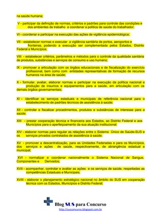 na saúde humana;
V - participar da definição de normas, critérios e padrões para controle das condições e
dos ambientes de trabalho e coordenar a política de saúde do trabalhador;
VI - coordenar e participar na execução das ações de vigilância epidemiológica;
VII - estabelecer normas e executar a vigilância sanitária de portos, aeroportos e
fronteiras, podendo a execução ser complementada pelos Estados, Distrito
Federal e Municípios;
VIII - estabelecer critérios, parâmetros e métodos para o controle da qualidade sanitária
de produtos, substâncias e serviços de consumo e uso humano;
IX - promover a articulação com os órgãos educacionais e de fiscalização do exercício
profissional, bem como com entidades representativas de formação de recursos
humanos na área de saúde;
X - formular, avaliar, elaborar normas e participar na execução da política nacional e
produção de insumos e equipamentos para a saúde, em articulação com os
demais órgãos governamentais;
XI - identificar os serviços estaduais e municipais de referência nacional para o
estabelecimento de padrões técnicos de assistência à saúde;
XII - controlar e fiscalizar procedimentos, produtos e substâncias de interesse para a
saúde;
XIII - prestar cooperação técnica e financeira aos Estados, ao Distrito Federal e aos
Municípios para o aperfeiçoamento da sua atuação institucional.
XIV - elaborar normas para regular as relações entre o Sistema Único de Saúde-SUS e
os
serviços privados contratados de assistência à saúde;
XV - promover a descentralização, para as Unidades Federadas e para os Municípios,
dos serviços e ações de saúde, respectivamente, de abrangência estadual e
municipal;
XVI - normatizar e coordenar nacionalmente o Sistema Nacional de Sangue,
Componentes e
Derivados;
XVII - acompanhar, controlar e avaliar as ações e os serviços de saúde, respeitadas as
competências Estaduais e Municipais;
XVIII - elaborar o planejamento estratégico nacional no âmbito do SUS em cooperação
técnica com os Estados, Municípios e Distrito Federal;

Blog SUS para Concurso
http://susconcurso.blogspot.com.br

 