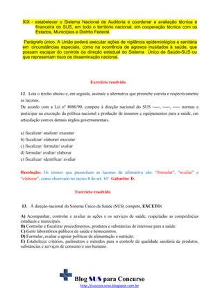 XIX - estabelecer o Sistema Nacional de Auditoria e coordenar a avaliação técnica e
financeira do SUS, em todo o território nacional, em cooperação técnica com os
Estados, Municípios e Distrito Federal.
Parágrafo único. A União poderá executar ações de vigilância epidemiológica e sanitária
em circunstâncias especiais, como na ocorrência de agravos inusitados à saúde, que
possam escapar do controle da direção estadual do Sistema Único de Saúde-SUS ou
que representam risco de disseminação nacional.

Exercício resolvido
12. Leia o trecho abaixo e, em seguida, assinale a alternativa que preenche correta e respectivamente
as lacunas.
De acordo com a Lei nº 8080/90, compete à direção nacional do SUS -----, -----, ----- normas e
participar na execução da política nacional e produção de insumos e equipamentos para a saúde, em
articulação com os demais órgãos governamentais.
a) fiscalizar/ analisar/ executar
b) fiscalizar/ elaborar/ executar
c) fiscalizar/ formular/ avaliar
d) formular/ avaliar/ elaborar
e) fiscalizar/ identificar/ avaliar
Resolução: Os termos que preenchem as lacunas da afirmativa são: “formular”, “avaliar” e
“elaborar”, como observado no inciso X do art. 16º. Gabarito: D.
Exercício resolvido
13. À direção nacional do Sistema Único da Saúde (SUS) compete, EXCETO:
A) Acompanhar, controlar e avaliar as ações e os serviços de saúde, respeitadas as competências
estaduais e municipais.
B) Controlar e fiscalizar procedimentos, produtos e substâncias de interesse para a saúde.
C) Gerir laboratórios públicos de saúde e hemocentros.
D) Formular, avaliar e apoiar políticas de alimentação e nutrição.
E) Estabelecer critérios, parâmetros e métodos para o controle da qualidade sanitária de produtos,
substâncias e serviços de consumo e uso humano.

Blog SUS para Concurso
http://susconcurso.blogspot.com.br

 