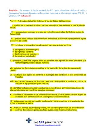 Resolução: Não compete à direção nacional do SUS “gerir laboratórios públicos de saúde e
hemocentros” as demais alternativas estão corretas, como pode-se observar nos incisos XVII, XII, I e
VIII do art. 16º. Gabarito: C.
Art. 17. - À direção estadual do Sistema Único de Saúde-SUS compete:
I - promover a descentralização, para os Municípios, dos serviços e das ações de
saúde;
II - acompanhar, controlar e avaliar as redes hierarquizadas do Sistema Único de
Saúde-SUS.
III - prestar apoio técnico e financeiro aos Municípios e executar supletivamente ações
e serviços de saúde;
IV - coordenar e, em caráter complementar, executar ações e serviços:
a) de vigilância epidemiológica;
b) de vigilância sanitária;
c) de alimentação e nutrição; e
d) de saúde do trabalhador;
V - participar, junto com órgãos afins, do controle dos agravos do meio ambiente que
tenham repercussão na saúde humana;
VI - participar da formulação da política e da execução de ações de saneamento
básico;
VII - participar das ações de controle e avaliação das condições e dos ambientes de
trabalho;
VIII - em caráter suplementar formular, executar, acompanhar e avaliar a política de
insumos e equipamentos para a saúde;
IX - identificar estabelecimentos hospitalares de referência e gerir sistemas públicos de
alta complexidade, de referência estadual e regional;
X - coordenar a rede estadual de laboratórios de saúde pública e hemocentros e gerir as
unidades que permaneçam em sua organização administrativa;
XI - estabelecer normas, em caráter suplementar, para o controle e a avaliação das
ações e serviços de saúde;
XII - formular normas estabelecer padrões, em caráter suplementar, de procedimentos
de
controle de qualidade para produtos e substâncias de consumo humano;

Blog SUS para Concurso
http://susconcurso.blogspot.com.br

 