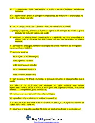 XIII - colaborar com a União na execução da vigilância sanitária de portos, aeroportos e
fronteiras;
XIV - acompanhar, avaliar e divulgar os indicadores de morbidade e mortalidade no
âmbito da unidade federada.

Art. 18. À direção municipal do Sistema Único de Saúde-SUS, compete:
I - planejar, organizar, controlar e avaliar as ações e os serviços de saúde e gerir e
executar os serviços públicos de saúde;
II - participar do planejamento, programação e organização da rede regionalizada e
hierarquizada do Sistema Único de Saúde-SUS, em articulação com sua direção
estadual;
III - participar da execução, controle e avaliação das ações referentes às condições e
aos ambientes de trabalho;
IV - executar serviços:
a) de vigilância epidemiológica;
b) de vigilância sanitária;
c) de alimentação e nutrição;
d) de saneamento básico; e
e) de saúde do trabalhador;
V - dar execução, no âmbito municipal, à política de insumos e equipamentos para a
saúde;
VI - colaborar na fiscalização das agressões ao meio ambiente, que tenham
repercussão sobre a saúde humana, e atuar, junto aos órgãos municipais, estaduais e
federais
competentes, para controlá-las;
VII - formar consórcios administrativos intermunicipais;
VIII - gerir laboratórios públicos de saúde e hemocentros;
IX - colaborar com a União e com os Estados na execução da vigilância sanitária de
portos, aeroportos e fronteiras;
X - observado o disposto no artigo 26 desta lei, celebrar contratos e convênios com

Blog SUS para Concurso
http://susconcurso.blogspot.com.br

 