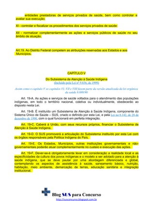 entidades prestadoras de serviços privados de saúde, bem como controlar e
avaliar sua execução;
XI - controlar e fiscalizar os procedimentos dos serviços privados de saúde:
XII - normatizar complementarmente as ações e serviços públicos de saúde no seu
âmbito de atuação.

Art.19. Ao Distrito Federal competem as atribuições reservadas aos Estados e aos
Municípios.

CAPÍTULO V
Do Subsistema de Atenção à Saúde Indígena
(Incluído pela Lei nº 9.836, de 1999)
Assim como o capítulo V os capítulos VI, VII e VIII fazem parte da versão atualizada da lei orgânica
da saúde 8.080/90
Art. 19-A. As ações e serviços de saúde voltados para o atendimento das populações
indígenas, em todo o território nacional, coletiva ou individualmente, obedecerão ao
disposto nesta Lei.
Art. 19-B. É instituído um Subsistema de Atenção à Saúde Indígena, componente do
Sistema Único de Saúde – SUS, criado e definido por esta Lei, e pela Lei no 8.142, de 28 de
dezembro de 1990, com o qual funcionará em perfeita integração.
Art. 19-C. Caberá à União, com seus recursos próprios, financiar o Subsistema de
Atenção à Saúde Indígena.
Art. 19-D. O SUS promoverá a articulação do Subsistema instituído por esta Lei com
os órgãos responsáveis pela Política Indígena do País.
Art. 19-E. Os Estados, Municípios, outras instituições governamentais e nãogovernamentais poderão atuar complementarmente no custeio e execução das ações.
Art. 19-F. Dever-se-á obrigatoriamente levar em consideração a realidade local e as
especificidades da cultura dos povos indígenas e o modelo a ser adotado para a atenção à
saúde indígena, que se deve pautar por uma abordagem diferenciada e global,
contemplando os aspectos de assistência à saúde, saneamento básico, nutrição,
habitação, meio ambiente, demarcação de terras, educação sanitária e integração
institucional.

Blog SUS para Concurso
http://susconcurso.blogspot.com.br

 