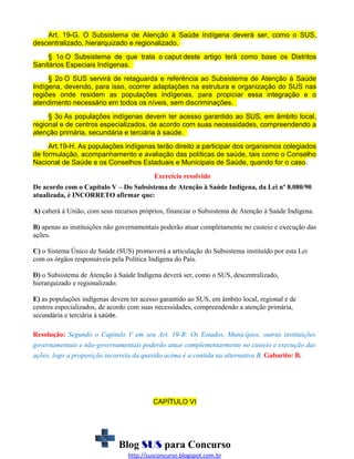 Art. 19-G. O Subsistema de Atenção à Saúde Indígena deverá ser, como o SUS,
descentralizado, hierarquizado e regionalizado.
§ 1o O Subsistema de que trata o caput deste artigo terá como base os Distritos
Sanitários Especiais Indígenas.
§ 2o O SUS servirá de retaguarda e referência ao Subsistema de Atenção à Saúde
Indígena, devendo, para isso, ocorrer adaptações na estrutura e organização do SUS nas
regiões onde residem as populações indígenas, para propiciar essa integração e o
atendimento necessário em todos os níveis, sem discriminações.
§ 3o As populações indígenas devem ter acesso garantido ao SUS, em âmbito local,
regional e de centros especializados, de acordo com suas necessidades, compreendendo a
atenção primária, secundária e terciária à saúde.
Art.19-H. As populações indígenas terão direito a participar dos organismos colegiados
de formulação, acompanhamento e avaliação das políticas de saúde, tais como o Conselho
Nacional de Saúde e os Conselhos Estaduais e Municipais de Saúde, quando for o caso.
Exercício resolvido
De acordo com o Capítulo V – Do Subsistema de Atenção à Saúde Indígena, da Lei nº 8.080/90
atualizada, é INCORRETO afirmar que:
A) caberá à União, com seus recursos próprios, financiar o Subsistema de Atenção à Saúde Indígena.
B) apenas as instituições não governamentais poderão atuar completamente no custeio e execução das
ações.
C) o Sistema Único de Saúde (SUS) promoverá a articulação do Subsistema instituído por esta Lei
com os órgãos responsáveis pela Política Indígena do País.
D) o Subsistema de Atenção à Saúde Indígena deverá ser, como o SUS, descentralizado,
hierarquizado e regionalizado.
E) as populações indígenas devem ter acesso garantido ao SUS, em âmbito local, regional e de
centros especializados, de acordo com suas necessidades, compreendendo a atenção primária,
secundária e terciária à saúde.
Resolução: Segundo o Capítulo V em seu Art. 19-B: Os Estados, Municípios, outras instituições
governamentais e não-governamentais poderão atuar complementarmente no custeio e execução das
ações, logo a proposição incorreta da questão acima é a contida na alternativa B. Gabarito: B.

CAPÍTULO VI

Blog SUS para Concurso
http://susconcurso.blogspot.com.br

 