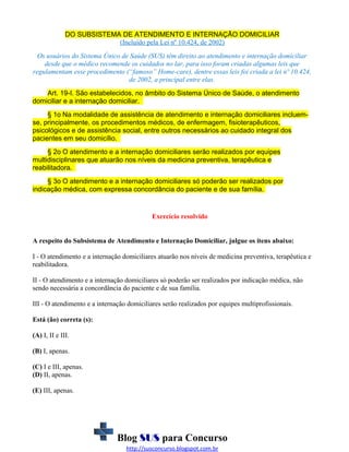 DO SUBSISTEMA DE ATENDIMENTO E INTERNAÇÃO DOMICILIAR
(Incluído pela Lei nº 10.424, de 2002)
Os usuários do Sistema Único de Saúde (SUS) têm direito ao atendimento e internação domiciliar
desde que o médico recomende os cuidados no lar, para isso foram criadas algumas leis que
regulamentam esse procedimento (“famoso” Home-care), dentre essas leis foi criada a lei nº 10.424,
de 2002, a principal entre elas.
Art. 19-I. São estabelecidos, no âmbito do Sistema Único de Saúde, o atendimento
domiciliar e a internação domiciliar.
§ 1o Na modalidade de assistência de atendimento e internação domiciliares incluemse, principalmente, os procedimentos médicos, de enfermagem, fisioterapêuticos,
psicológicos e de assistência social, entre outros necessários ao cuidado integral dos
pacientes em seu domicílio.
§ 2o O atendimento e a internação domiciliares serão realizados por equipes
multidisciplinares que atuarão nos níveis da medicina preventiva, terapêutica e
reabilitadora.
§ 3o O atendimento e a internação domiciliares só poderão ser realizados por
indicação médica, com expressa concordância do paciente e de sua família.

Exercício resolvido
A respeito do Subsistema de Atendimento e Internação Domiciliar, julgue os itens abaixo:
I - O atendimento e a internação domiciliares atuarão nos níveis de medicina preventiva, terapêutica e
reabilitadora.
II - O atendimento e a internação domiciliares só poderão ser realizados por indicação médica, não
sendo necessária a concordância do paciente e de sua família.
III - O atendimento e a internação domiciliares serão realizados por equipes multiprofissionais.
Está (ão) correta (s):
(A) I, II e III.
(B) I, apenas.
(C) I e III, apenas.
(D) II, apenas.
(E) III, apenas.

Blog SUS para Concurso
http://susconcurso.blogspot.com.br

 