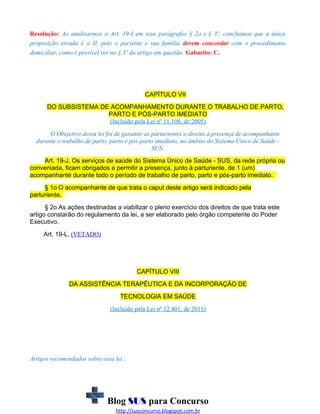 Resolução: Ao analisarmos o Art. 19-I em seus parágrafos § 2o e § 3º, concluimos que a única
proposição errada é a II, pois o paciente e sua família devem concordar com o procedimento
domiciliar, como é possível ver no § 3º do artigo em questão. Gabarito: C.

CAPÍTULO VII
DO SUBSISTEMA DE ACOMPANHAMENTO DURANTE O TRABALHO DE PARTO,
PARTO E PÓS-PARTO IMEDIATO
(Incluído pela Lei nº 11.108, de 2005)
O Obejetivo dessa lei foi de garantir as parturientes o direito à presença de acompanhante
durante o trabalho de parto, parto e pós-parto imediato, no âmbito do Sistema Único de Saúde SUS.
Art. 19-J. Os serviços de saúde do Sistema Único de Saúde - SUS, da rede própria ou
conveniada, ficam obrigados a permitir a presença, junto à parturiente, de 1 (um)
acompanhante durante todo o período de trabalho de parto, parto e pós-parto imediato.
§ 1o O acompanhante de que trata o caput deste artigo será indicado pela
parturiente.
§ 2o As ações destinadas a viabilizar o pleno exercício dos direitos de que trata este
artigo constarão do regulamento da lei, a ser elaborado pelo órgão competente do Poder
Executivo.
Art. 19-L. (VETADO)

CAPÍTULO VIII
DA ASSISTÊNCIA TERAPÊUTICA E DA INCORPORAÇÃO DE
TECNOLOGIA EM SAÚDE
(Incluído pela Lei nº 12.401, de 2011)

Artigos recomendados sobre essa lei :

Blog SUS para Concurso
http://susconcurso.blogspot.com.br

 