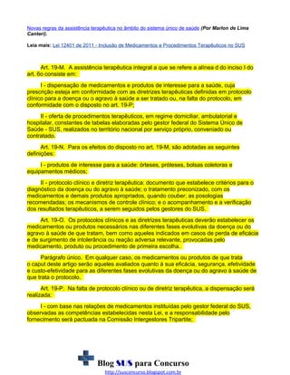 Novas regras da assistência terapêutica no âmbito do sistema único de saúde (Por Marlon de Lima
Canteri).
Leia mais: Lei 12401 de 2011 - Inclusão de Medicamentos e Procedimentos Terapêuticos no SUS

Art. 19-M. A assistência terapêutica integral a que se refere a alínea d do inciso I do
art. 6o consiste em:
I - dispensação de medicamentos e produtos de interesse para a saúde, cuja
prescrição esteja em conformidade com as diretrizes terapêuticas definidas em protocolo
clínico para a doença ou o agravo à saúde a ser tratado ou, na falta do protocolo, em
conformidade com o disposto no art. 19-P;
II - oferta de procedimentos terapêuticos, em regime domiciliar, ambulatorial e
hospitalar, constantes de tabelas elaboradas pelo gestor federal do Sistema Único de
Saúde - SUS, realizados no território nacional por serviço próprio, conveniado ou
contratado.
Art. 19-N. Para os efeitos do disposto no art. 19-M, são adotadas as seguintes
definições:
I - produtos de interesse para a saúde: órteses, próteses, bolsas coletoras e
equipamentos médicos;
II - protocolo clínico e diretriz terapêutica: documento que estabelece critérios para o
diagnóstico da doença ou do agravo à saúde; o tratamento preconizado, com os
medicamentos e demais produtos apropriados, quando couber; as posologias
recomendadas; os mecanismos de controle clínico; e o acompanhamento e a verificação
dos resultados terapêuticos, a serem seguidos pelos gestores do SUS.
Art. 19-O. Os protocolos clínicos e as diretrizes terapêuticas deverão estabelecer os
medicamentos ou produtos necessários nas diferentes fases evolutivas da doença ou do
agravo à saúde de que tratam, bem como aqueles indicados em casos de perda de eficácia
e de surgimento de intolerância ou reação adversa relevante, provocadas pelo
medicamento, produto ou procedimento de primeira escolha.
Parágrafo único. Em qualquer caso, os medicamentos ou produtos de que trata
o caput deste artigo serão aqueles avaliados quanto à sua eficácia, segurança, efetividade
e custo-efetividade para as diferentes fases evolutivas da doença ou do agravo à saúde de
que trata o protocolo.
Art. 19-P. Na falta de protocolo clínico ou de diretriz terapêutica, a dispensação será
realizada:
I - com base nas relações de medicamentos instituídas pelo gestor federal do SUS,
observadas as competências estabelecidas nesta Lei, e a responsabilidade pelo
fornecimento será pactuada na Comissão Intergestores Tripartite;

Blog SUS para Concurso
http://susconcurso.blogspot.com.br

 