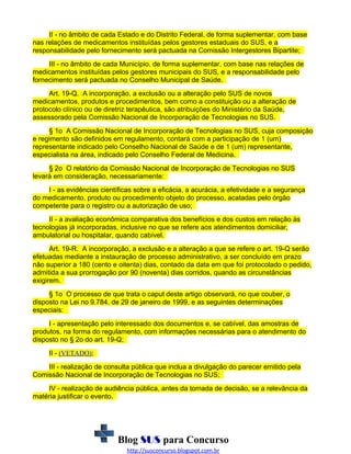 II - no âmbito de cada Estado e do Distrito Federal, de forma suplementar, com base
nas relações de medicamentos instituídas pelos gestores estaduais do SUS, e a
responsabilidade pelo fornecimento será pactuada na Comissão Intergestores Bipartite;
III - no âmbito de cada Município, de forma suplementar, com base nas relações de
medicamentos instituídas pelos gestores municipais do SUS, e a responsabilidade pelo
fornecimento será pactuada no Conselho Municipal de Saúde.
Art. 19-Q. A incorporação, a exclusão ou a alteração pelo SUS de novos
medicamentos, produtos e procedimentos, bem como a constituição ou a alteração de
protocolo clínico ou de diretriz terapêutica, são atribuições do Ministério da Saúde,
assessorado pela Comissão Nacional de Incorporação de Tecnologias no SUS.
§ 1o A Comissão Nacional de Incorporação de Tecnologias no SUS, cuja composição
e regimento são definidos em regulamento, contará com a participação de 1 (um)
representante indicado pelo Conselho Nacional de Saúde e de 1 (um) representante,
especialista na área, indicado pelo Conselho Federal de Medicina.
§ 2o O relatório da Comissão Nacional de Incorporação de Tecnologias no SUS
levará em consideração, necessariamente:
I - as evidências científicas sobre a eficácia, a acurácia, a efetividade e a segurança
do medicamento, produto ou procedimento objeto do processo, acatadas pelo órgão
competente para o registro ou a autorização de uso;
II - a avaliação econômica comparativa dos benefícios e dos custos em relação às
tecnologias já incorporadas, inclusive no que se refere aos atendimentos domiciliar,
ambulatorial ou hospitalar, quando cabível.
Art. 19-R. A incorporação, a exclusão e a alteração a que se refere o art. 19-Q serão
efetuadas mediante a instauração de processo administrativo, a ser concluído em prazo
não superior a 180 (cento e oitenta) dias, contado da data em que foi protocolado o pedido,
admitida a sua prorrogação por 90 (noventa) dias corridos, quando as circunstâncias
exigirem.
§ 1o O processo de que trata o caput deste artigo observará, no que couber, o
disposto na Lei no 9.784, de 29 de janeiro de 1999, e as seguintes determinações
especiais:
I - apresentação pelo interessado dos documentos e, se cabível, das amostras de
produtos, na forma do regulamento, com informações necessárias para o atendimento do
disposto no § 2o do art. 19-Q;
II - (VETADO);
III - realização de consulta pública que inclua a divulgação do parecer emitido pela
Comissão Nacional de Incorporação de Tecnologias no SUS;
IV - realização de audiência pública, antes da tomada de decisão, se a relevância da
matéria justificar o evento.

Blog SUS para Concurso
http://susconcurso.blogspot.com.br

 