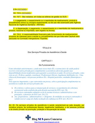 § 2o (VETADO).
Art. 19-S. (VETADO).
Art. 19-T. São vedados, em todas as esferas de gestão do SUS:
I - o pagamento, o ressarcimento ou o reembolso de medicamento, produto e
procedimento clínico ou cirúrgico experimental, ou de uso não autorizado pela Agência
Nacional de Vigilância Sanitária - ANVISA;
II - a dispensação, o pagamento, o ressarcimento ou o reembolso de medicamento e
produto, nacional ou importado, sem registro na Anvisa.
Art. 19-U. A responsabilidade financeira pelo fornecimento de medicamentos,
produtos de interesse para a saúde ou procedimentos de que trata este Capítulo será
pactuada na Comissão Intergestores Tripartite.

TÍTULO III
Dos Serviços Privados de Assistência à Saúde

CAPÍTULO I
Do Funcionamento
Como abordado anteriormente e, ainda mais nesse título III, o sistema único de saúde poderá
recorrer à iniciativa privada para complementar a assistência oferecida quando suas
disponibilidades forem insuficientes para garantir a assistência à saúde. Os serviços privados, como
visto no art. 20 desse capítulo, constituem: Profissionais liberais, legalmente habilitados (ex.: Uma
clínica de fisioterapia), e de pessoas jurídicas (Ex.: Hospital particular, entidades filantrópicas e
etc.).
Três aspectos importantes, e que caem muito em provas, sobre a participação complementar na
assistência à saúde dos serviços privados são:
1. Os critérios e valores para a remuneração de serviços e os parâmetros de cobertura

assistencial serão estabelecida pela direção nacional do SUS. (art. 26)
2. Os serviços contratados submeter-se-ão às normas técnicas e administrativas e aos

princípios e diretrizes do SUS. (art. 26 § 2º)
3. Aos proprietários, administradores e dirigentes de entidades ou serviços contratados é

vedado exercer cargo de chefia ou função de confiança no SUS. (art. 26 § 4º)
Art. 20. Os serviços privados de assistência à saúde caracterizam-se pela atuação, por
iniciativa própria, de profissionais liberais, legalmente habilitados, e de pessoas jurídicas
e de direito privado na promoção, proteção e recuperação da saúde.

Blog SUS para Concurso
http://susconcurso.blogspot.com.br

 