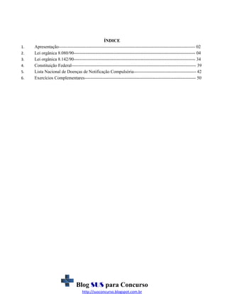 1.
2.
3.
4.
5.
6.

ÍNDICE
Apresentação-------------------------------------------------------------------------------------------- 02
Lei orgânica 8.080/90---------------------------------------------------------------------------------- 04
Lei orgânica 8.142/90---------------------------------------------------------------------------------- 34
Constituição Federal------------------------------------------------------------------------------------ 39
Lista Nacional de Doenças de Notificação Compulsória------------------------------------------ 42
Exercícios Complementares--------------------------------------------------------------------------- 50

Blog SUS para Concurso
http://susconcurso.blogspot.com.br

 