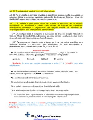Art. 21. A assistência à saúde é livre à iniciativa privada.
Art. 22. Na prestação de serviços privados de assistência à saúde, serão observados os
princípios éticos e as normas expedidas pelo órgão de direção do Sistema Único de
Saúde-SUS quanto às condições para seu funcionamento.
Art. 23. É vedada a participação direta ou indireta de empresas ou de capitais
estrangeiros na assistência à saúde, salvo através de doações de organismos
internacionais vinculados à Organização das Nações Unidas, de entidades de
cooperação técnica e de financiamento e empréstimos.
§ 1º Em qualquer caso é obrigatória a autorização do órgão de direção nacional do
Sistema Único de Saúde-SUS, submetendo-se a seu controle as atividades que forem
desenvolvidas e os instrumentos que forem firmados.
§ 2º Excetuam-se do disposto neste artigo os serviços de saúde mantidos, sem
finalidade lucrativa, por empresas, para atendimento de seus empregados e
dependentes, sem qualquer ônus para a Seguridade Social.
Exercícios resolvidos
14. “A assistência à saúde é livre à iniciativa ______________.” (Artigo 21 Lei Federal n°
8080/1990) Assinale a alternativa que completa corretamente o artigo citado:
A) pública

B) privada

C) liberal

D) lucrativa

Resolução: O termo que completa corretamente o artigo 21° é “privada”, como visto
anteriormente.
15. Do funcionamento dos serviços privados de assistência à saúde, de acordo com a Lei nº
8.080/90, Título III, capítulo I, é INCORRETO afirmar que:
A) a assistência à saúde é livre à iniciativa privada.
B) caracterizam-se pela atuação de profissionais liberais legalmente habilitados.
C) os capitais estrangeiros podem participar da assistência à saúde.
D) os princípios éticos serão observados na prestação desses serviços privados.
E) não haverá ônus para a seguridade social os serviços de saúde mantidos por empresas sem

finalidade lucrativa, para atendimento de seus empregados e dependentes.
Resolução: De acordo com o art 23 º: “é vedada a participação direta ou indireta de empresas ou
de capitais estrangeiros na assistência à saúde...”, o que torna a alternativa C incorreta.
Gabarito: C.

Blog SUS para Concurso
http://susconcurso.blogspot.com.br

 