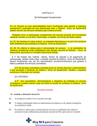 CAPÍTULO II
Da Participação Complementar

Art. 24. Quando as suas disponibilidades forem insuficientes para garantir a cobertura
assistencial à população de uma determinada área, o Sistema Único de Saúde-SUS
poderá recorrer aos serviços ofertados pela iniciativa privada.
Parágrafo único. A participação complementar dos serviços privados será formalizada
mediante contrato ou convênio, observadas, a respeito, as normas de direito público.
Art. 25. Na hipótese do artigo anterior, as entidades filantrópicas e as sem fins lucrativos
terão preferência para participar do Sistema Único de Saúde-SUS.
Art. 26. Os critérios e valores para a remuneração de serviços e os parâmetros de
cobertura assistencial serão estabelecida pela direção nacional do Sistema Único de
Saúde-SUS, aprovados no Conselho Nacional de Saúde.
§ 1º Na fixação dos critérios, valores, formas de reajuste e de pagamento da
remuneração, aludida neste artigo, a direção nacional do Sistema Único de Saúde-SUS,
deverá fundamentar seu ato em demonstrativo econômico-financeiro que garanta a
efetiva qualidade dos serviços contratados.
§ 2º Os serviços contratados submeter-se-ão às normas técnicas e administrativas
e aos princípios e diretrizes do Sistema Único de Saúde-SUS, mantido o equilíbrio
econômico e financeiro do contrato.
§ 3º (VETADO)
§ 4º Aos proprietários, administradores e dirigentes de entidades ou serviços
contratados é vedado exercer cargo de chefia ou função de confiança no Sistema Único
de Saúde-SUS.
Exercício resolvido
16. Assinale a alternativa incorreta:
A)

A assistência à saúde é livre à iniciativa privada.

B)

É vedada a participação direta ou indiretamente de empresas ou de capitais estrangeiros
na assistência à saúde.

C)

Os critérios e valores para a remuneração de serviços e os parâmetros de cobertura
assistencial serão estabelecidos pela direção nacional do SUS, aprovados no Conselho

Blog SUS para Concurso
http://susconcurso.blogspot.com.br

 