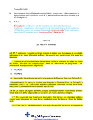 Nacional de Saúde.
D)

Quando as suas disponibilidades forem insuficientes para garantir a cobertura assistencial
à população de uma determinada área, o SUS poderá recorrer aos serviços ofertados pela
iniciativa pública.

E)

N.R.A.
Resolução: De acordo com o art. 24: “quando as suas disponibilidades forem
insuficientes para garantir a cobertura assistencial à população de uma determinada área,
o SUS poderá recorrer aos serviços ofertados pela iniciativa privada.” Logo a alternativa
incorreta é a D, pois trás o termo “iniciativa pública.” Gabarito: D.

TÍTULO IV
Dos Recursos Humanos

Art. 27. A política de recursos humanos na área de saúde será formalizada e executada,
articuladamente, pelas diferentes esferas de governo, em cumprimento dos seguintes
objetivos:
I - organização de um sistema de formação de recursos humanos em todos os níveis
de ensino, inclusive de pós-graduação, além da elaboração de programas
de
permanente aperfeiçoamento de pessoal;
II - (VETADO)
III - (VETADO)
IV - valorização da dedicação exclusiva aos serviços do Sistema Único de Saúde-SUS.
Parágrafo único. Os serviços públicos que integram o Sistema Único de Saúde-SUS
constituem campo de prática para ensino e pesquisa, mediante normas específicas,
elaboradas conjuntamente com o sistema educacional.
Art. 28. Os cargos e funções de chefia, direção e assessoramento, no âmbito do Sistema
Único de Saúde-SUS, só poderão ser exercidos em regime de tempo integral.
§ 1º Os servidores que legalmente acumulam dois cargos ou empregos poderão
exercer suas atividades em mais de um estabelecimento do Sistema Único de SaúdeSUS.
§ 2º O disposto no parágrafo anterior aplica-se também aos servidores em regime de

Blog SUS para Concurso
http://susconcurso.blogspot.com.br

 