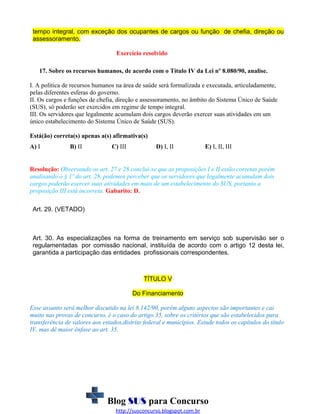 tempo integral, com exceção dos ocupantes de cargos ou função de chefia, direção ou
assessoramento.
Exercício resolvido
17. Sobre os recursos humanos, de acordo com o Título IV da Lei nº 8.080/90, analise.
I. A política de recursos humanos na área de saúde será formalizada e executada, articuladamente,
pelas diferentes esferas do governo.
II. Os cargos e funções de chefia, direção e assessoramento, no âmbito do Sistema Único de Saúde
(SUS), só poderão ser exercidos em regime de tempo integral.
III. Os servidores que legalmente acumulam dois cargos deverão exercer suas atividades em um
único estabelecimento do Sistema Único de Saúde (SUS).
Está(ão) correta(s) apenas a(s) afirmativa(s)
A) I

B) II

C) III

D) I, II

E) I, II, III

Resolução: Observando os art. 27 e 28 conclui-se que as proposições I e II estão corretas porém
analisando o § 1º do art. 28, podemos perceber que os servidores que legalmente acumulam dois
cargos poderão exercer suas atividades em mais de um estabelecimento do SUS, portanto a
proposição III está incorreta. Gabarito: D.
Art. 29. (VETADO)

Art. 30. As especializações na forma de treinamento em serviço sob supervisão ser o
regulamentadas por comissão nacional, instituída de acordo com o artigo 12 desta lei,
garantida a participação das entidades profissionais correspondentes.

TÍTULO V
Do Financiamento
Esse assunto será melhor discutido na lei 8.142/90, porém alguns aspectos são importantes e cai
muito nas provas de concurso, é o caso do artigo 35, sobre os critérios que são estabelecidos para
transferência de valores aos estados,distrito federal e municípios. Estude todos os capítulos do título
IV, mas dê maior ênfase ao art. 35.

Blog SUS para Concurso
http://susconcurso.blogspot.com.br

 