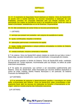 CAPÍTULO I
Dos Recursos
Art. 31. O orçamento da Seguridade Social destinará ao Sistema Único de Saúde-SUS,
de acordo com a receita estimada, os recursos necessários à realização de suas
finalidades, previstos em propostas elaborada pela sua direção nacional, com a
participação dos órgãos de previdência social e da assistência social, tendo em vista as
metas e prioridades estabelecidas na Lei de Diretrizes Orçamentárias.
Art. 32. São considerados de outras fontes os recursos provenientes de:
I - (VETADO)
II - serviços que possam ser prestados sem prejuízo da assistência à saúde;
III - ajuda, contribuições, doações e donativos;
IV - alienações patrimoniais e rendimentos de capital;
V - taxas, multas, emolumentos e preços públicos arrecadados no âmbito do Sistema
Único de Saúde-SUS; e
VI - rendas eventuais, inclusive comerciais e industriais.
§ 1º Ao sistema Único de Saúde-SUS caberá metade da receita de que trata o inciso I
deste artigo, apurada mensalmente, a qual será destinada à recuperação de viciados.
§ 2º As receitas geradas no âmbito do Sistema Único de Saúde-SUS serão creditadas
diretamente em contas especiais, movimentadas pela sua direção, na esfera de poder
onde forem arrecadadas.
§ 3º As ações de saneamento, que venham a ser executadas supletivamente pelo
Sistema Único de Saúde-SUS, serão financiadas por recursos tarifários específicos e
outros da União, Estados, Distrito Federal, Municípios e, em particular, do Sistema
Financeiro da Habitação-SFH.
§ 4º (VETADO)
§ 5º As atividades de pesquisa e desenvolvimento científico e tecnológico em saúde
serão co-financiadas pelo Sistema Único de Saúde-SUS, pelas universidades e pelo
orçamento fiscal, além de recursos de instituições de fomento e financiamento ou de
origem externa e receita próprias das instituições executoras.
§ 6º (VETADO)

Blog SUS para Concurso
http://susconcurso.blogspot.com.br

 
