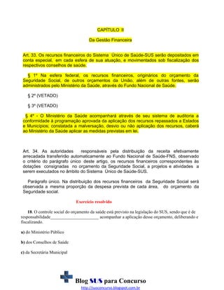 CAPÍTULO II
Da Gestão Financeira
Art. 33. Os recursos financeiros do Sistema Único de Saúde-SUS serão depositados em
conta especial, em cada esfera de sua atuação, e movimentados sob fiscalização dos
respectivos conselhos de saúde.
§ 1º Na esfera federal, os recursos financeiros, originários do orçamento da
Seguridade Social, de outros orçamentos da União, além de outras fontes, serão
administrados pelo Ministério da Saúde, através do Fundo Nacional de Saúde.
§ 2º (VETADO)
§ 3º (VETADO)
§ 4º - O Ministério da Saúde acompanhará através de seu sistema de auditoria a
conformidade à programação aprovada da aplicação dos recursos repassados a Estados
e Municípios; constatada a malversação, desvio ou não aplicação dos recursos, caberá
ao Ministério da Saúde aplicar as medidas previstas em lei.

Art. 34. As autoridades
responsáveis pela distribuição da receita efetivamente
arrecadada transferirão automaticamente ao Fundo Nacional de Saúde-FNS, observado
o critério do parágrafo único deste artigo, os recursos financeiros correspondentes às
dotações consignadas no orçamento da Seguridade Social, a projetos e atividades a
serem executados no âmbito do Sistema Único de Saúde-SUS.
Parágrafo único. Na distribuição dos recursos financeiros da Seguridade Social será
observada a mesma proporção da despesa prevista de cada área, do orçamento da
Seguridade social.
Exercício resolvido
18. O controle social do orçamento da saúde está previsto na legislação do SUS, sendo que é de
responsabilidade______________________ acompanhar a aplicação desse orçamento, deliberando e
fiscalizando.
a) do Ministério Público
b) dos Conselhos de Saúde
c) da Secretária Municipal

Blog SUS para Concurso
http://susconcurso.blogspot.com.br

 
