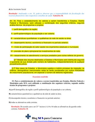 d) da Assistente Social
Resolução: Analisando o art. 33, pode-se observar que a responsabilidade da fiscalização dos
recursos financeiros é dos respectivos conselhos de saúde. Gabarito: B.
Art. 35. Para o estabelecimento de valores a serem transferidos a Estados, Distrito
Federal e Municípios, será utilizada a combinação dos seguintes critérios, segundo
análise técnica de programas e projetos:
I - perfil demográfico da região;
II - perfil epidemiológico da população a ser coberta;
III - características quantitativas e qualitativas da rede de saúde na área;
IV - desempenho técnico, econômico e financeiro no período anterior;
V - níveis de participação do setor saúde nos orçamentos estaduais e municipais;
VI - previsão do plano qüinqüenal de investimentos da rede;
VII - ressarcimento do atendimento a serviços prestados para outras esferas de governo.
§1º Metade dos recurso destinados a Estados e Municípios será distribuída segundo
o quociente de sua divisão pelo número de habitantes, independentemente de qualquer
procedimento prévio.
§ 2º Nos casos de Estados e Municípios sujeitos a notório processo de migração, os
critérios demográficos mencionados nesta lei serão ponderados por outros indicadores
de crescimento populacional, em especial o número de eleitores registrados.
Exercício resolvido
19. Para o estabelecimento de valores a serem transferidos aos Estados, Distrito Federal e
Municípios pelo SUS, será utilizada a combinação dos seguintes critérios, segundo análise
técnica de programas e projetos:
A) perfil demográfico da região e perfil epidemiológico da população a ser coberta;
B) características quantitativas e qualitativas da rede de saúde na área;
C) desempenho técnico, econômico e financeiro no período anterior;
D) todas as alternativas estão corretas.
Resolução: De acordo com o art 35 º incisos I, II, III e IV todas as afirmativas da questão estão
corretas. Gabarito: D.

Blog SUS para Concurso
http://susconcurso.blogspot.com.br

 