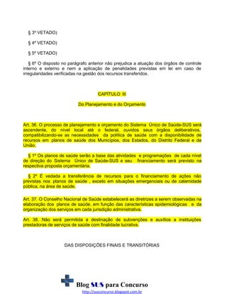 § 3º VETADO)
§ 4º VETADO)
§ 5º VETADO)
§ 6º O disposto no parágrafo anterior não prejudica a atuação dos órgãos de controle
interno e externo e nem a aplicação de penalidades previstas em lei em caso de
irregularidades verificadas na gestão dos recursos transferidos.

CAPÍTULO III
Do Planejamento e do Orçamento

Art. 36. O processo de planejamento e orçamento do Sistema Único de Saúde-SUS será
ascendente, do nível local até o federal, ouvidos seus órgãos deliberativos,
compatibilizando-se as necessidades da política de saúde com a disponibilidade de
recursos em planos de saúde dos Municípios, dos Estados, do Distrito Federal e da
União.
§ 1º Os planos de saúde serão a base das atividades e programações de cada nível
de direção do Sistema Único de Saúde-SUS e seu financiamento será previsto na
respectiva proposta orçamentária.
§ 2º É vedada a transferência de recursos para o financiamento de ações não
previstas nos planos de saúde , exceto em situações emergenciais ou de calamidade
pública, na área de saúde.
Art. 37. O Conselho Nacional de Saúde estabelecerá as diretrizes a serem observadas na
elaboração dos planos de saúde, em função das características epidemiológicas e da
organização dos serviços em cada jurisdição administrativa.
Art. 38. Não será permitida a destinação de subvenções e auxílios a instituições
prestadoras de serviços de saúde com finalidade lucrativa.

DAS DISPOSIÇÕES FINAIS E TRANSITÓRIAS

Blog SUS para Concurso
http://susconcurso.blogspot.com.br

 