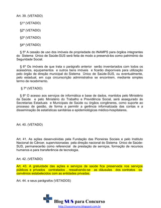Art. 39. (VETADO)
§1º (VETADO)
§2º (VETADO)
§3º (VETADO)
§4º (VETADO)
§ 5º A cessão de uso dos imóveis de propriedade do INAMPS para órgãos integrantes
do Sistema Único de Saúde-SUS será feita de modo a preservá-los como patrimônio da
Seguridade Social.
§ 6º Os imóveis de que trata o parágrafo anterior serão inventariados com todos os
acessórios, equipamentos e outros bens imóveis e ficarão disponíveis para utilização
pelo órgão de direção municipal do Sistema Único de Saúde-SUS, ou eventualmente,
pelo estadual, em cuja circunscrição administrativa se encontrem, mediante simples
termo de recebimento.
§ 7º (VETADO)
§ 8º O acesso aos serviços de informática e base de dados, mantidos pelo Ministério
da Saúde e pelo Ministério do Trabalho e Previdência Social, será assegurado às
Secretarias Estaduais e Municipais de Saúde ou órgãos congêneres, como suporte ao
processo de gestão, de forma a permitir a gerência informatizada das contas e a
disseminação de estatísticas sanitárias e epidemiológicas médico-hospitalares.

Art. 40. (VETADO)

Art. 41. As ações desenvolvidas pela Fundação das Pioneiras Sociais e pelo Instituto
Nacional do Câncer, supervisionadas pela direção nacional do Sistema Único de SaúdeSUS, permanecerão como referencial de prestação de serviços, formação de recursos
humanos e para transferência de tecnologia.
Art. 42. (VETADO)
Art. 43. A gratuidade das ações e serviços de saúde fica preservada nos serviços
públicos e privados contratados , ressalvando-se as cláusulas dos contratos ou
convênios estabelecidos com as entidades privadas.
Art. 44. e seus parágrafos (VETADOS)

Blog SUS para Concurso
http://susconcurso.blogspot.com.br

 