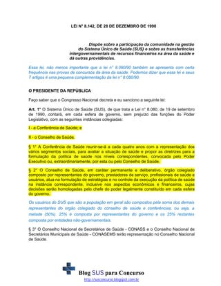 LEI N° 8.142, DE 28 DE DEZEMBRO DE 1990

Dispõe sobre a participação da comunidade na gestão
do Sistema Único de Saúde (SUS} e sobre as transferências
intergovernamentais de recursos financeiros na área da saúde e
dá outras providências.
Essa lei, não menos importante que a lei n° 8.080/90 também se apresenta com certa
frequência nas provas de concursos da área da saúde. Podemos dizer que essa lei e seus
7 artigos é uma pequena complementação da lei n° 8.080/90.
O PRESIDENTE DA REPÚBLICA
Faço saber que o Congresso Nacional decreta e eu sanciono a seguinte lei:
Art. 1° O Sistema Único de Saúde (SUS), de que trata a Lei n° 8.080, de 19 de setembro
de 1990, contará, em cada esfera de governo, sem prejuízo das funções do Poder
Legislativo, com as seguintes instâncias colegiadas:
I - a Conferência de Saúde; e
II - o Conselho de Saúde.
§ 1° A Conferência de Saúde reunir-se-á a cada quatro anos com a representação dos
vários segmentos sociais, para avaliar a situação de saúde e propor as diretrizes para a
formulação da política de saúde nos níveis correspondentes, convocada pelo Poder
Executivo ou, extraordinariamente, por esta ou pelo Conselho de Saúde.
§ 2° O Conselho de Saúde, em caráter permanente e deliberativo, órgão colegiado
composto por representantes do governo, prestadores de serviço, profissionais de saúde e
usuários, atua na formulação de estratégias e no controle da execução da política de saúde
na instância correspondente, inclusive nos aspectos econômicos e financeiros, cujas
decisões serão homologadas pelo chefe do poder legalmente constituído em cada esfera
do governo.
Os usuários do SUS que são a população em geral são compostos pela soma dos demais
representantes do orgão colegiado do conselho de saúde e conferências, ou seja, a
metade (50%). 25% é composta por representantes do governo e os 25% restantes
composta por entidades não-governamentais.
§ 3° O Conselho Nacional de Secretários de Saúde - CONASS e o Conselho Nacional de
Secretários Municipais de Saúde - CONASEMS terão representação no Conselho Nacional
de Saúde.

Blog SUS para Concurso
http://susconcurso.blogspot.com.br

 