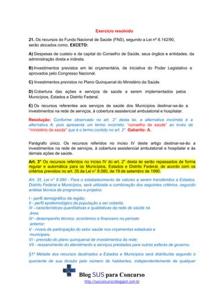 Exercício resolvido
21. Os recursos do Fundo Nacional de Saúde (FNS), segundo a Lei nº 8.142/90,
serão alocados como, EXCETO:
A) Despesas de custeio e de capital do Conselho de Saúde, seus órgãos e entidades, da
administração direta e indireta.
B) Investimentos previstos em lei orçamentária, de iniciativa do Poder Legislativo e
aprovados pelo Congresso Nacional.
C) Investimentos previstos no Plano Quinquenal do Ministério da Saúde.
D) Cobertura das ações e serviços de saúde a serem implementados pelos
Municípios, Estados e Distrito Federal.
E) Os recursos referentes aos serviços de saúde dos Municípios destinar-se-ão a
investimentos na rede de serviços, à cobertura assistencial ambulatorial e hospitalar.
Resolução: Conforme observado no art. 2° desta lei, a alternativa incorreta é a
alternativa A, pois apresenta um termo incorreto: “conselho de saúde” ao invés de
“ministério da saúde” que é o termo contido no art. 2°. Gabarito: A.
Parágrafo único. Os recursos referidos no inciso IV deste artigo destinar-se-ão a
investimentos na rede de serviços, à cobertura assistencial ambulatorial e hospitalar e às
demais ações de saúde.
Art. 3° Os recursos referidos no inciso IV do art. 2° desta lei serão repassados de forma
regular e automática para os Municípios, Estados e Distrito Federal, de acordo com os
critérios previstos no art. 35 da Lei n° 8.080, de 19 de setembro de 1990.
Art. 35. Lei n° 8.080 - Para o estabelecimento de valores a serem transferidos a Estados,
Distrito Federal e Municípios, será utilizada a combinação dos seguintes critérios, segundo
análise técnica de programas e projetos:
I - perfil demográfico da região;
II - perfil epidemiológico da população a ser coberta;
III - características quantitativas e qualitativas da rede de saúde na
área;
IV - desempenho técnico, econômico e financeiro no período
anterior;
V - níveis de participação do setor saúde nos orçamentos estaduais e
municipais;
VI - previsão do plano quinquenal de investimentos da rede;
VII - ressarcimento do atendimento a serviços prestados para outras esferas de governo.
§1º Metade dos recursos destinados a Estados e Municípios será distribuída segundo o
quociente de sua divisão pelo número de habitantes, independentemente de qualquer

Blog SUS para Concurso
http://susconcurso.blogspot.com.br

 